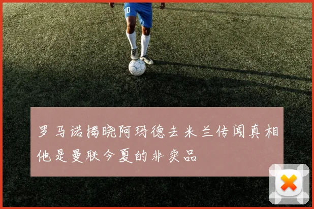 罗马诺揭晓阿玛德去米兰传闻真相他是曼联今夏的非卖品