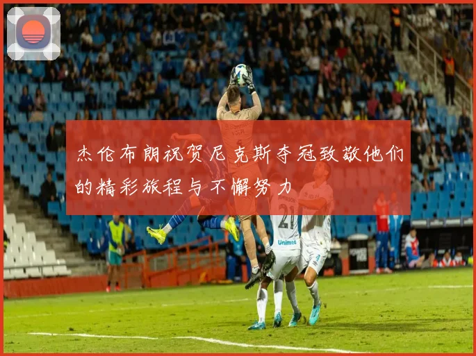 杰伦布朗祝贺尼克斯夺冠致敬他们的精彩旅程与不懈努力