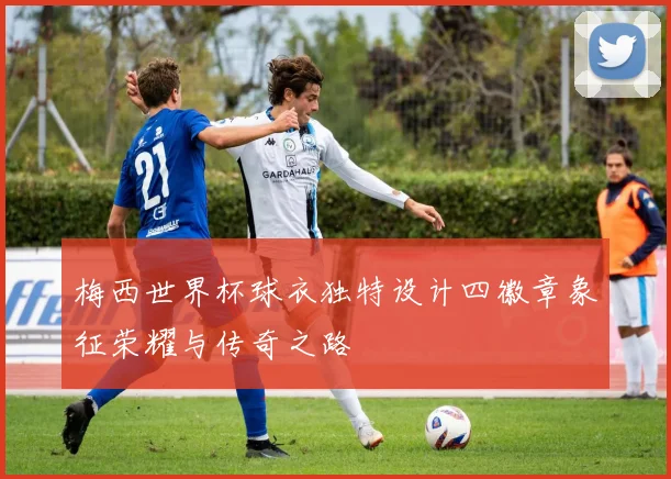 梅西世界杯球衣独特设计四徽章象征荣耀与传奇之路