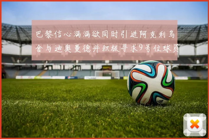 巴黎信心满满欲同时引进阿克利乌舍与迪奥曼德并积极寻求9号位球员