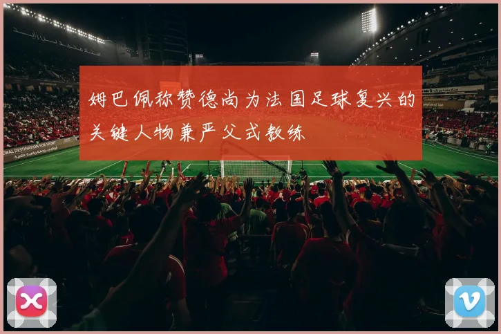 姆巴佩称赞德尚为法国足球复兴的关键人物兼严父式教练