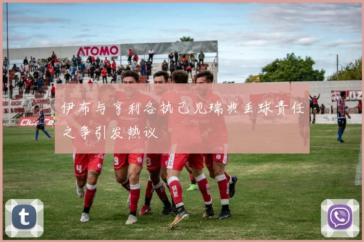 伊布与亨利各执己见瑞典丢球责任之争引发热议