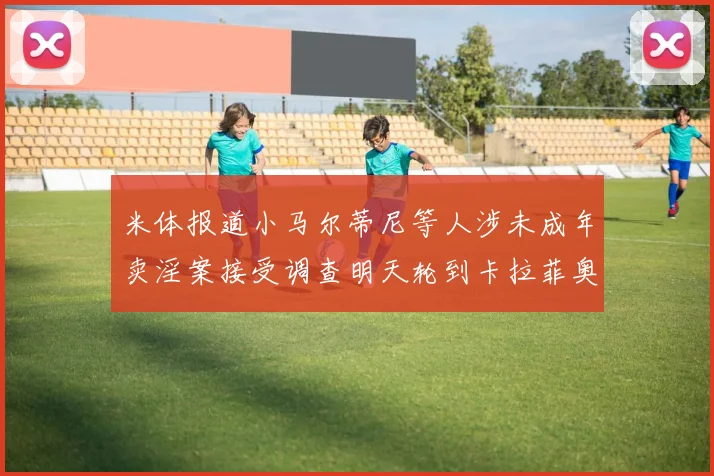 米体报道小马尔蒂尼等人涉未成年卖淫案接受调查明天轮到卡拉菲奥里接受问询