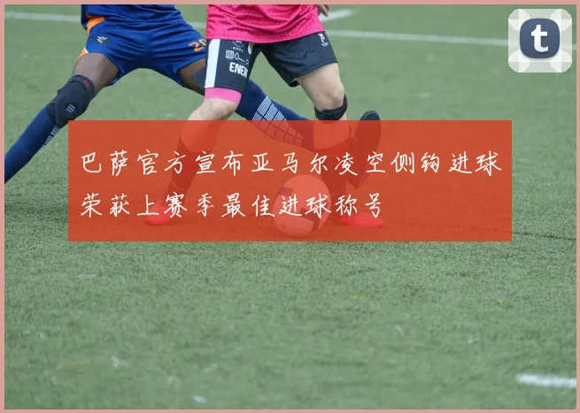 巴萨官方宣布亚马尔凌空侧钩进球荣获上赛季最佳进球称号