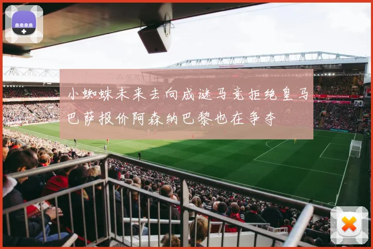 小蜘蛛未来去向成谜马竞拒绝皇马巴萨报价阿森纳巴黎也在争夺