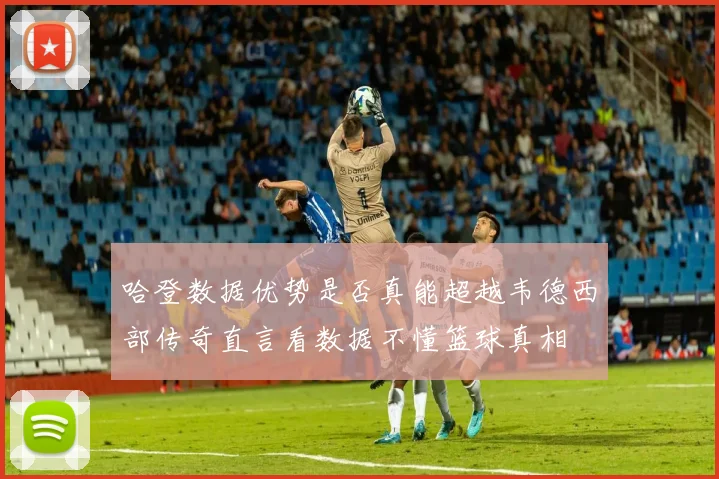 哈登数据优势是否真能超越韦德西部传奇直言看数据不懂篮球真相