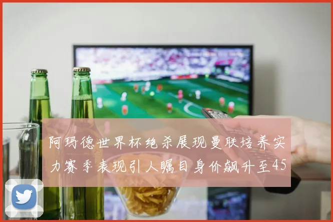阿玛德世界杯绝杀展现曼联培养实力赛季表现引人瞩目身价飙升至4500万欧